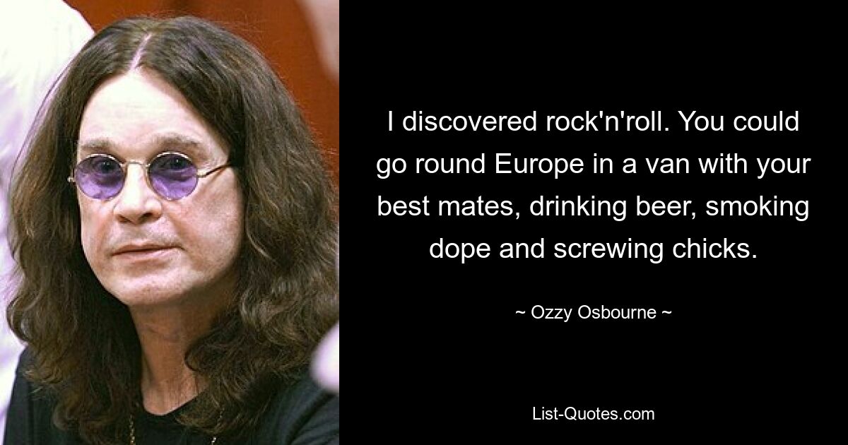 I discovered rock'n'roll. You could go round Europe in a van with your best mates, drinking beer, smoking dope and screwing chicks. — © Ozzy Osbourne