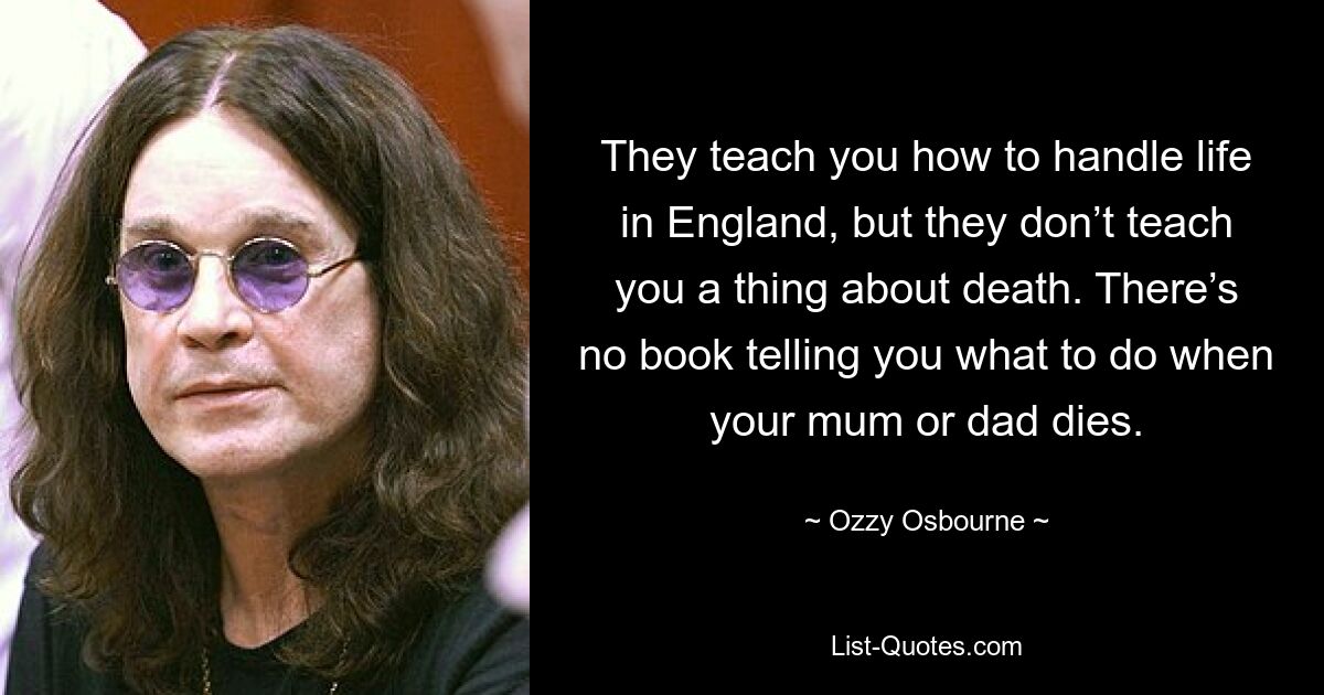 They teach you how to handle life in England, but they don’t teach you a thing about death. There’s no book telling you what to do when your mum or dad dies. — © Ozzy Osbourne