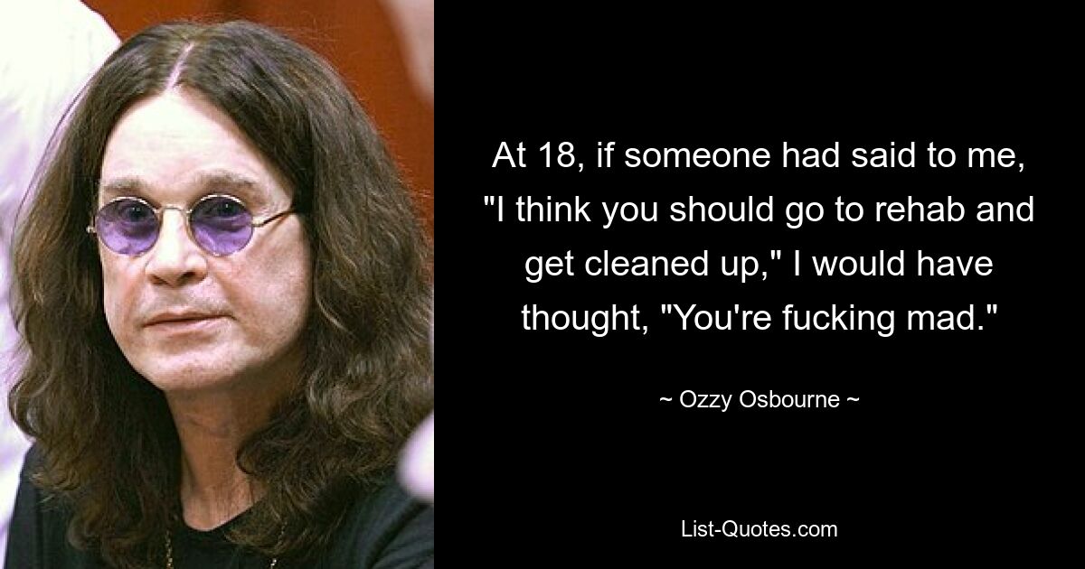 At 18, if someone had said to me, "I think you should go to rehab and get cleaned up," I would have thought, "You're fucking mad." — © Ozzy Osbourne