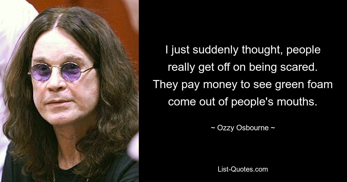 I just suddenly thought, people really get off on being scared. They pay money to see green foam come out of people's mouths. — © Ozzy Osbourne