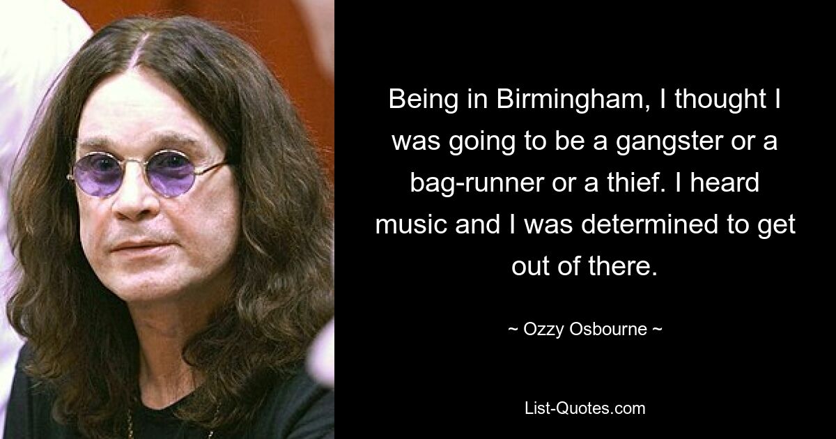 Being in Birmingham, I thought I was going to be a gangster or a bag-runner or a thief. I heard music and I was determined to get out of there. — © Ozzy Osbourne