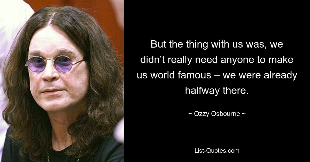 But the thing with us was, we didn’t really need anyone to make us world famous – we were already halfway there. — © Ozzy Osbourne