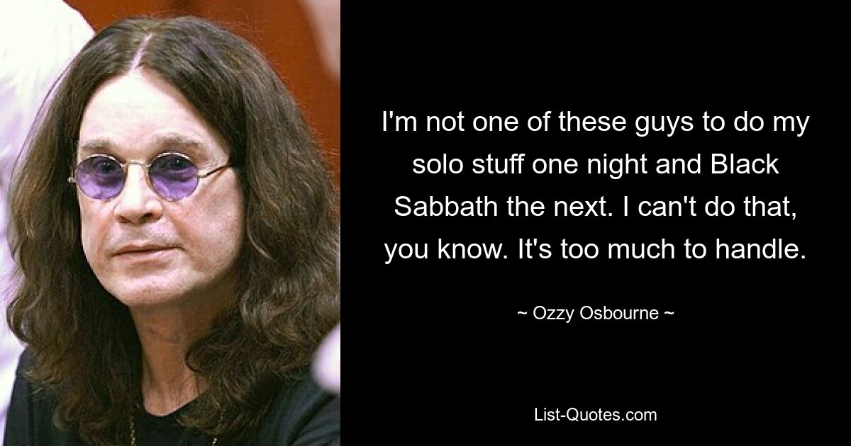 I'm not one of these guys to do my solo stuff one night and Black Sabbath the next. I can't do that, you know. It's too much to handle. — © Ozzy Osbourne