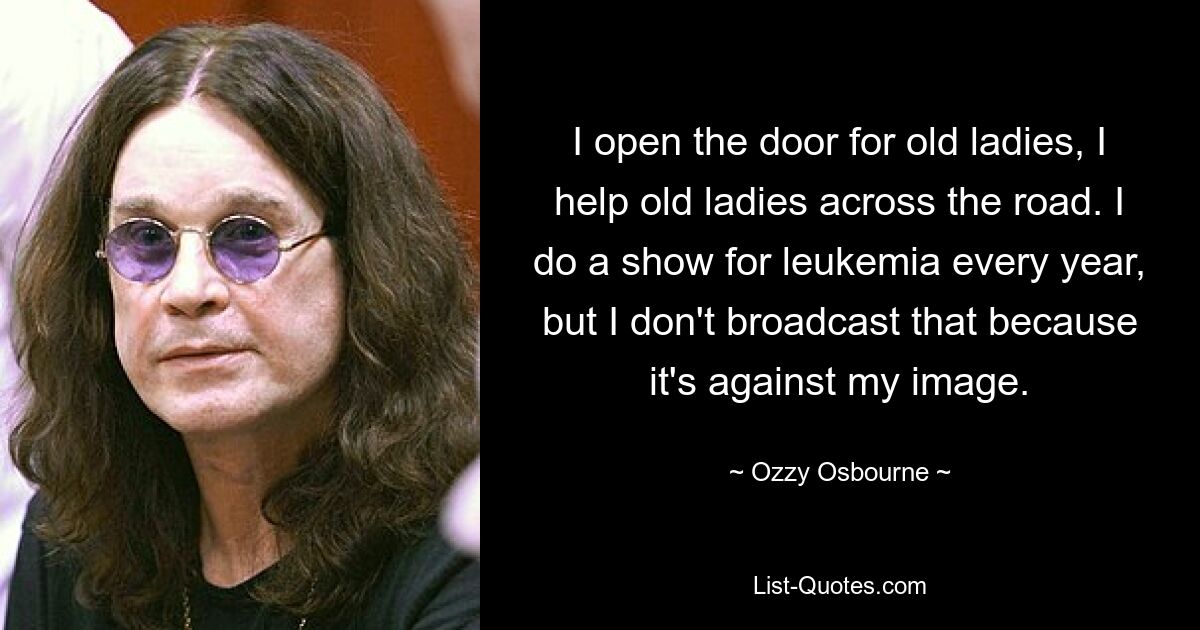 I open the door for old ladies, I help old ladies across the road. I do a show for leukemia every year, but I don't broadcast that because it's against my image. — © Ozzy Osbourne