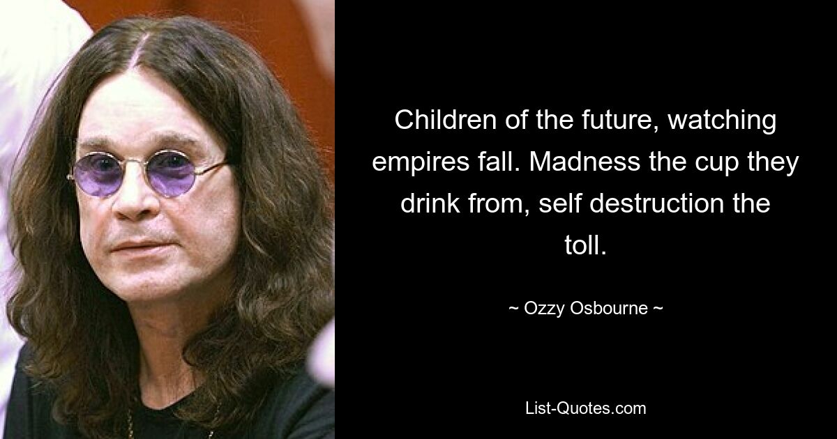 Children of the future, watching empires fall. Madness the cup they drink from, self destruction the toll. — © Ozzy Osbourne