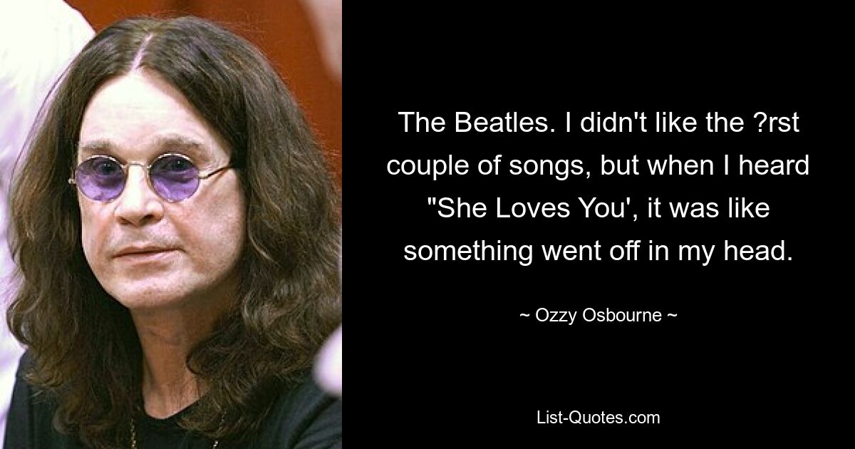 The Beatles. I didn't like the ?rst couple of songs, but when I heard "She Loves You', it was like something went off in my head. — © Ozzy Osbourne