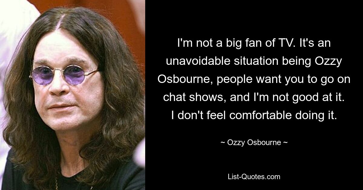 I'm not a big fan of TV. It's an unavoidable situation being Ozzy Osbourne, people want you to go on chat shows, and I'm not good at it. I don't feel comfortable doing it. — © Ozzy Osbourne