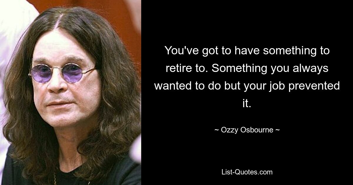 You've got to have something to retire to. Something you always wanted to do but your job prevented it. — © Ozzy Osbourne