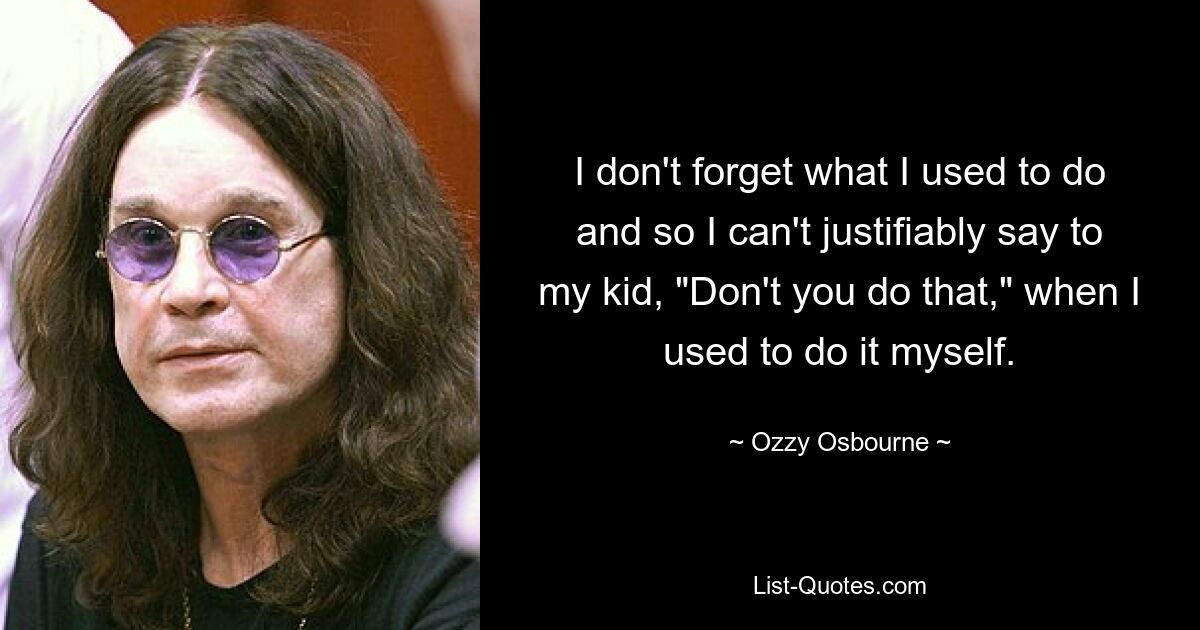 I don't forget what I used to do and so I can't justifiably say to my kid, "Don't you do that," when I used to do it myself. — © Ozzy Osbourne