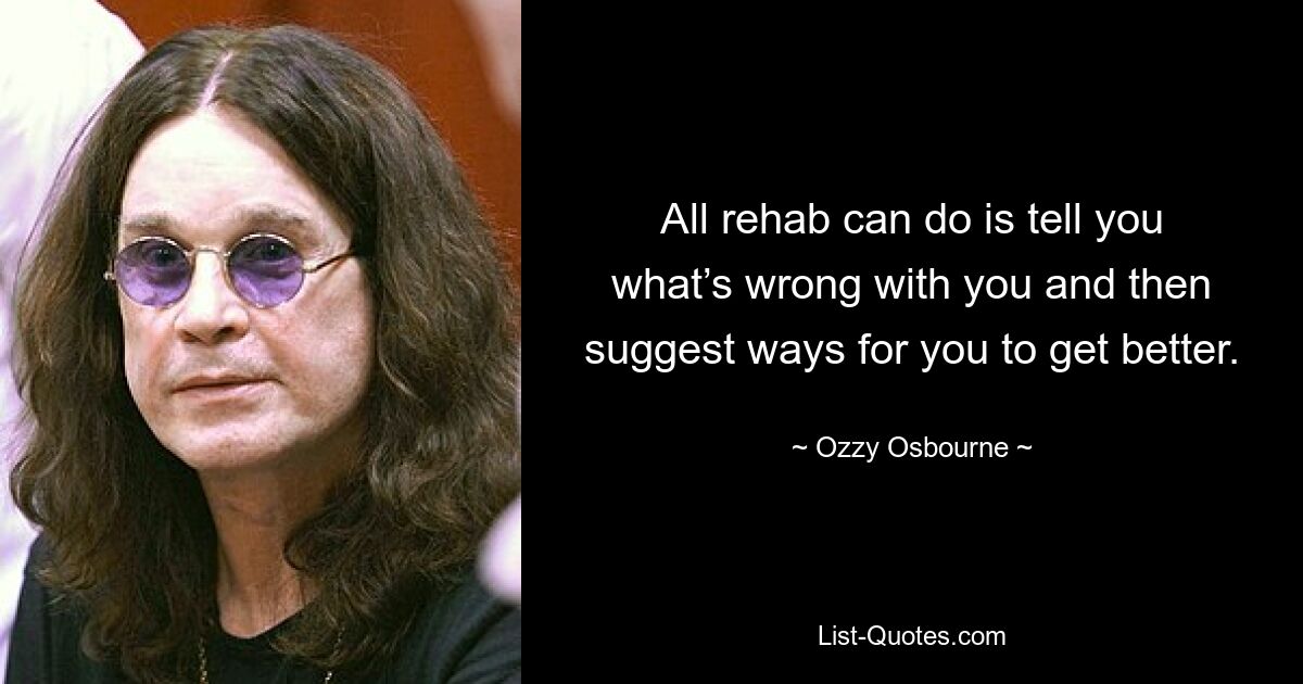 All rehab can do is tell you what’s wrong with you and then suggest ways for you to get better. — © Ozzy Osbourne