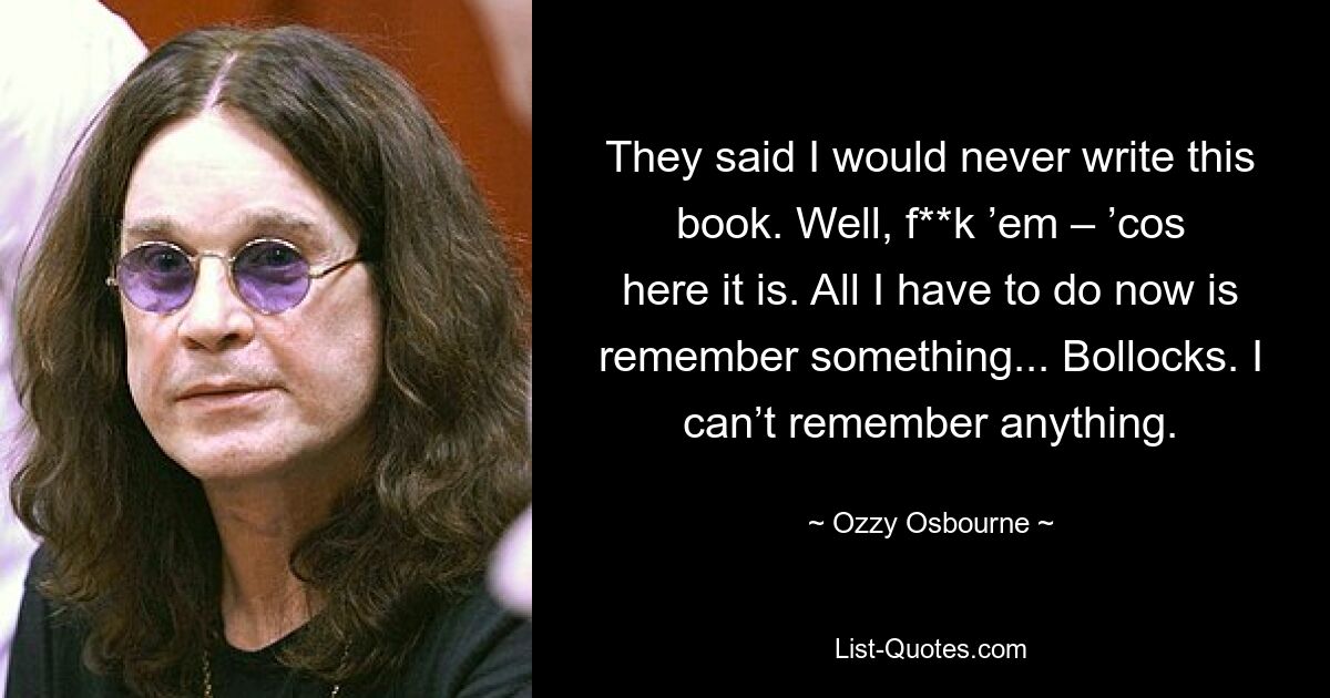 They said I would never write this book. Well, f**k ’em – ’cos here it is. All I have to do now is remember something... Bollocks. I can’t remember anything. — © Ozzy Osbourne