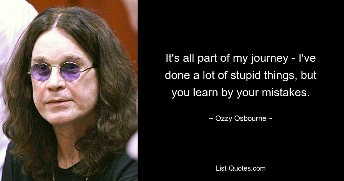 It's all part of my journey - I've done a lot of stupid things, but you learn by your mistakes. — © Ozzy Osbourne