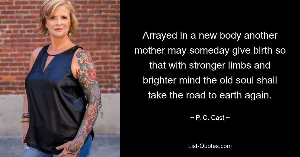 Arrayed in a new body another mother may someday give birth so that with stronger limbs and brighter mind the old soul shall take the road to earth again. — © P. C. Cast