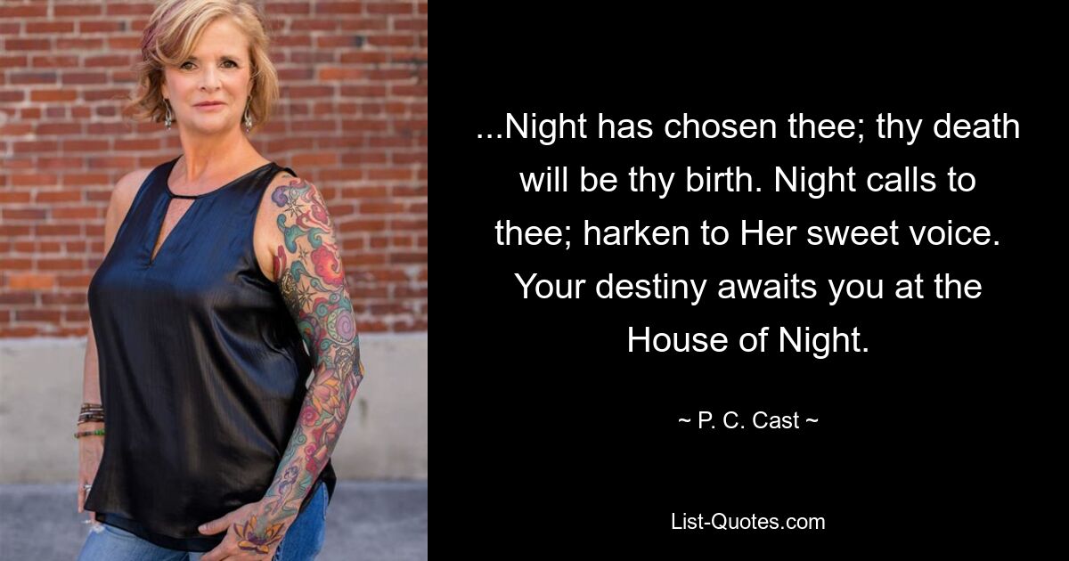 ...Night has chosen thee; thy death will be thy birth. Night calls to thee; harken to Her sweet voice. Your destiny awaits you at the House of Night. — © P. C. Cast