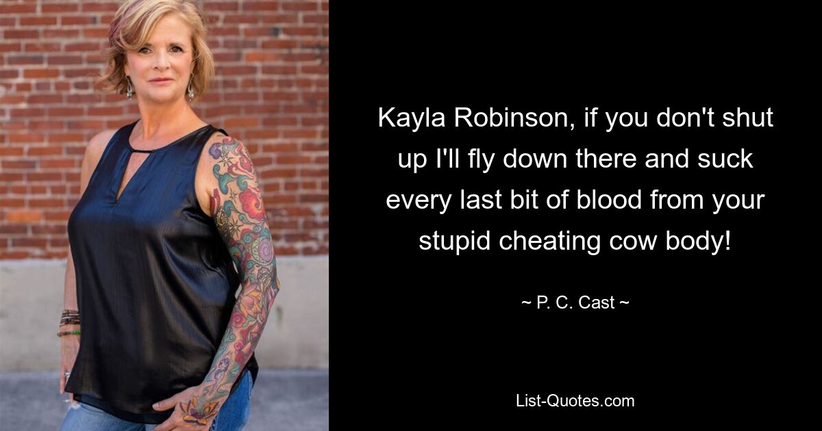 Kayla Robinson, if you don't shut up I'll fly down there and suck every last bit of blood from your stupid cheating cow body! — © P. C. Cast