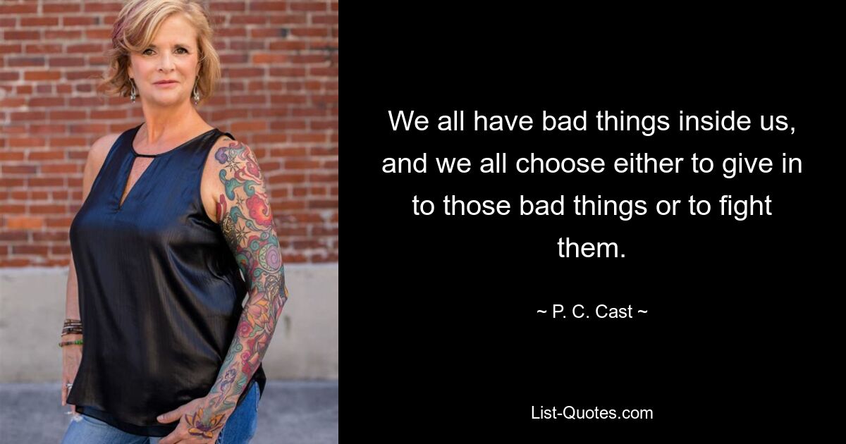 We all have bad things inside us, and we all choose either to give in to those bad things or to fight them. — © P. C. Cast