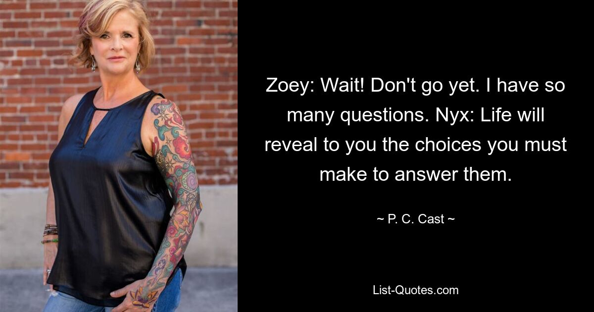 Zoey: Wait! Don't go yet. I have so many questions. Nyx: Life will reveal to you the choices you must make to answer them. — © P. C. Cast