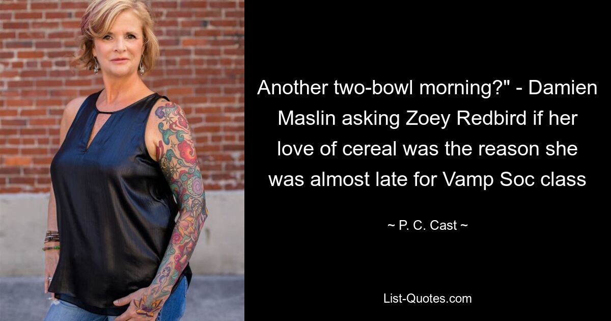 Another two-bowl morning?" - Damien Maslin asking Zoey Redbird if her love of cereal was the reason she was almost late for Vamp Soc class — © P. C. Cast