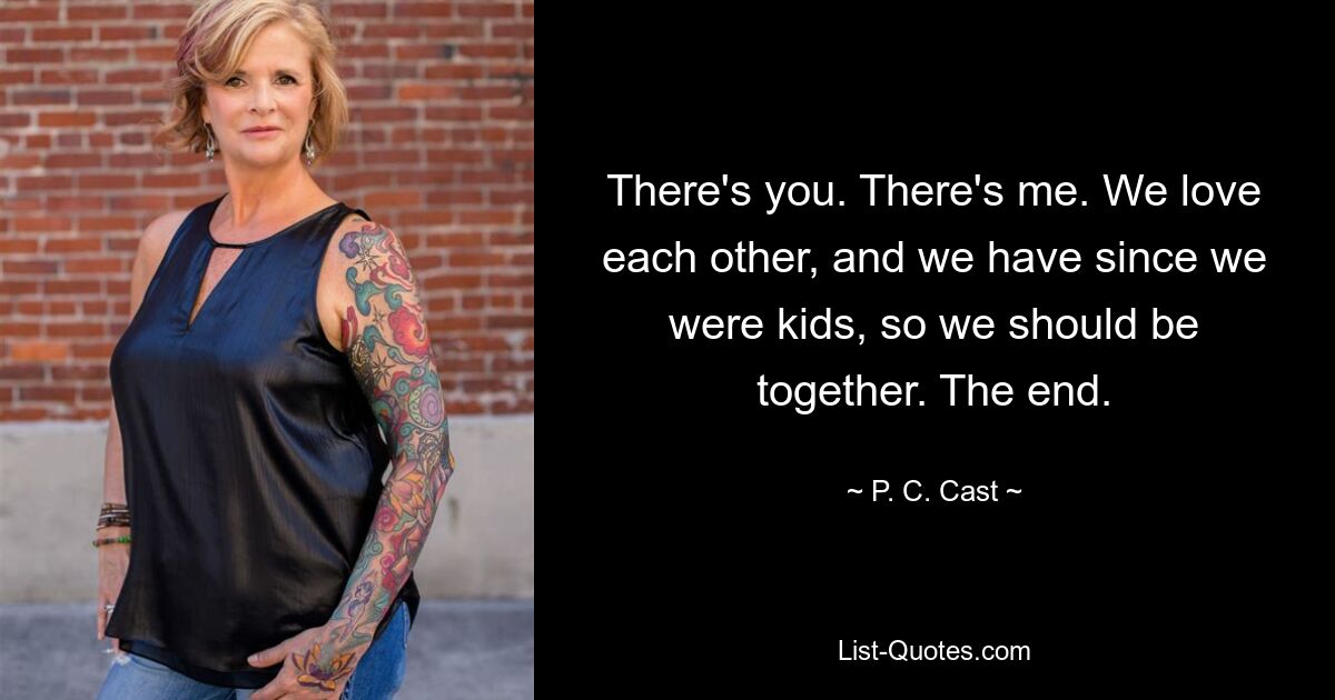 There's you. There's me. We love each other, and we have since we were kids, so we should be together. The end. — © P. C. Cast