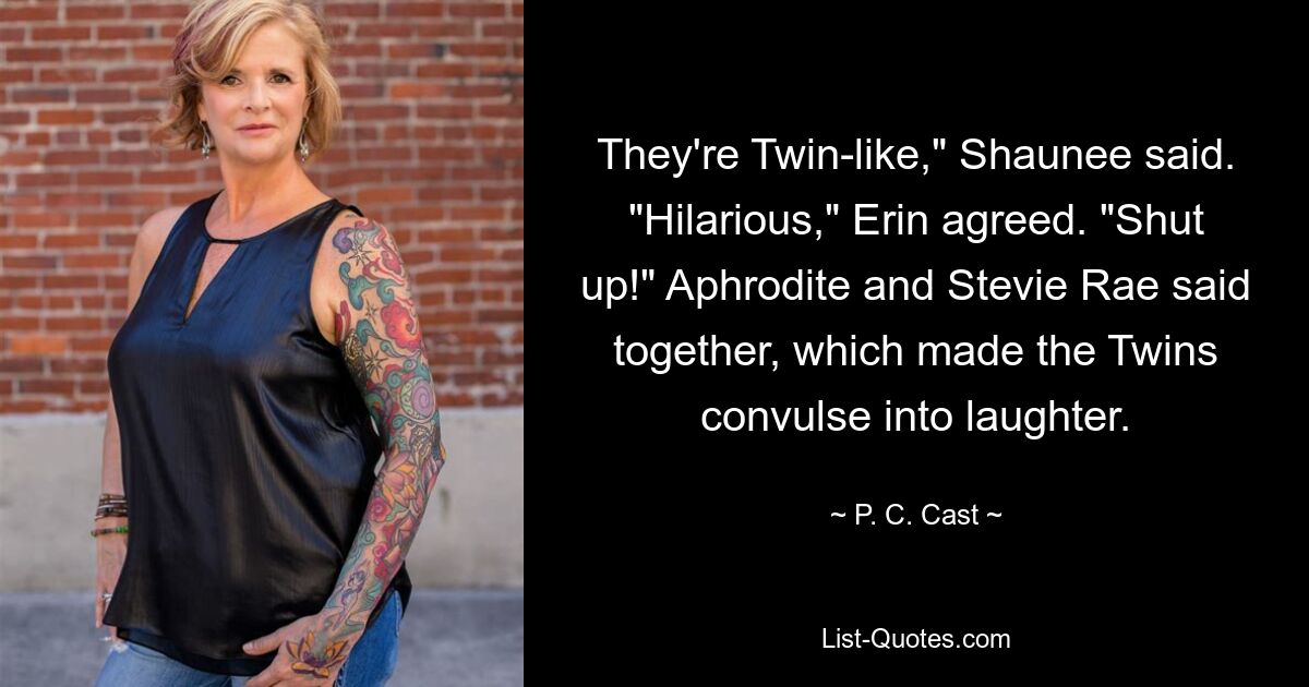 They're Twin-like," Shaunee said. "Hilarious," Erin agreed. "Shut up!" Aphrodite and Stevie Rae said together, which made the Twins convulse into laughter. — © P. C. Cast