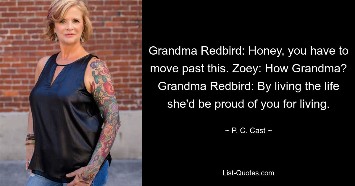 Grandma Redbird: Honey, you have to move past this. Zoey: How Grandma? Grandma Redbird: By living the life she'd be proud of you for living. — © P. C. Cast