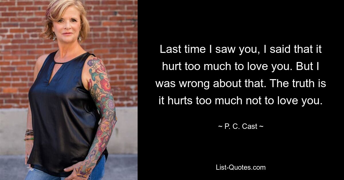 Last time I saw you, I said that it hurt too much to love you. But I was wrong about that. The truth is it hurts too much not to love you. — © P. C. Cast