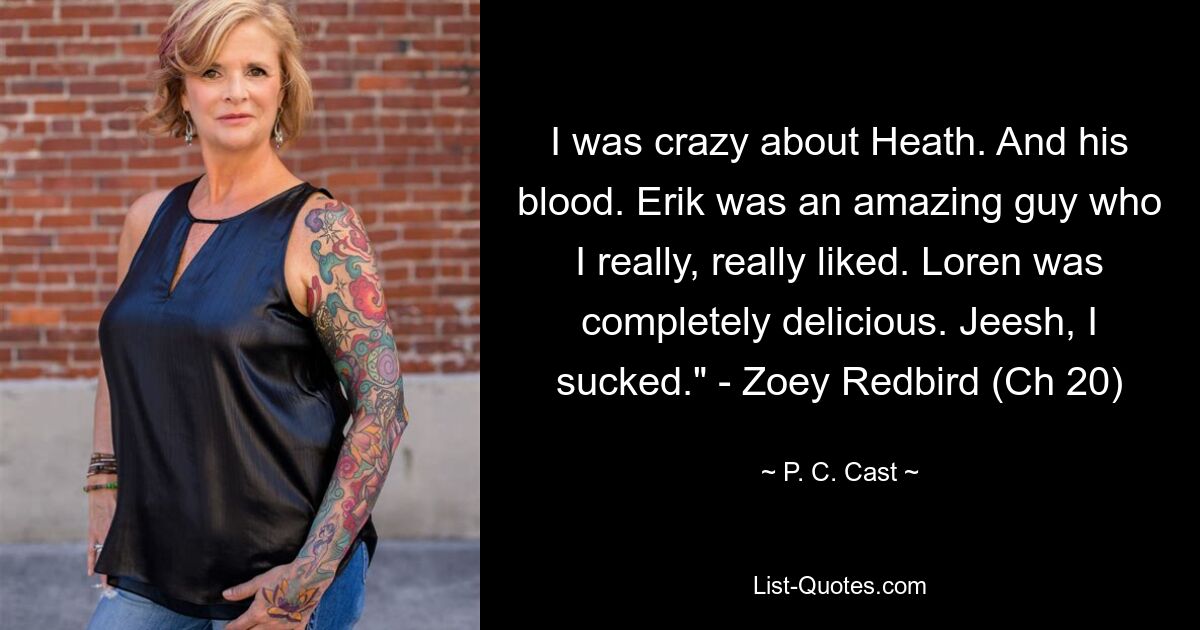 I was crazy about Heath. And his blood. Erik was an amazing guy who I really, really liked. Loren was completely delicious. Jeesh, I sucked." - Zoey Redbird (Ch 20) — © P. C. Cast