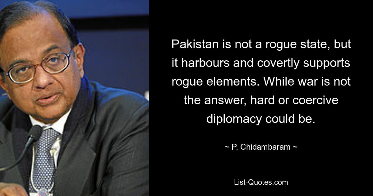 Pakistan is not a rogue state, but it harbours and covertly supports rogue elements. While war is not the answer, hard or coercive diplomacy could be. — © P. Chidambaram