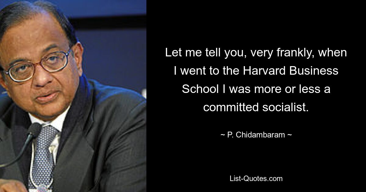 Let me tell you, very frankly, when I went to the Harvard Business School I was more or less a committed socialist. — © P. Chidambaram