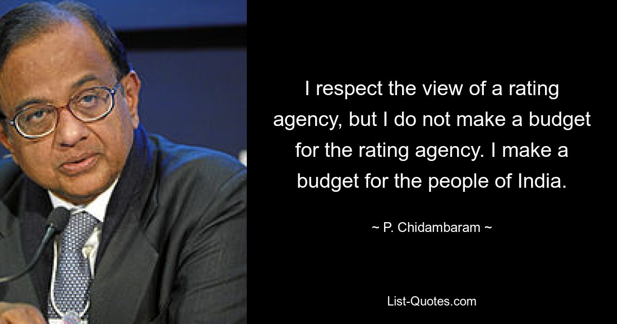 I respect the view of a rating agency, but I do not make a budget for the rating agency. I make a budget for the people of India. — © P. Chidambaram