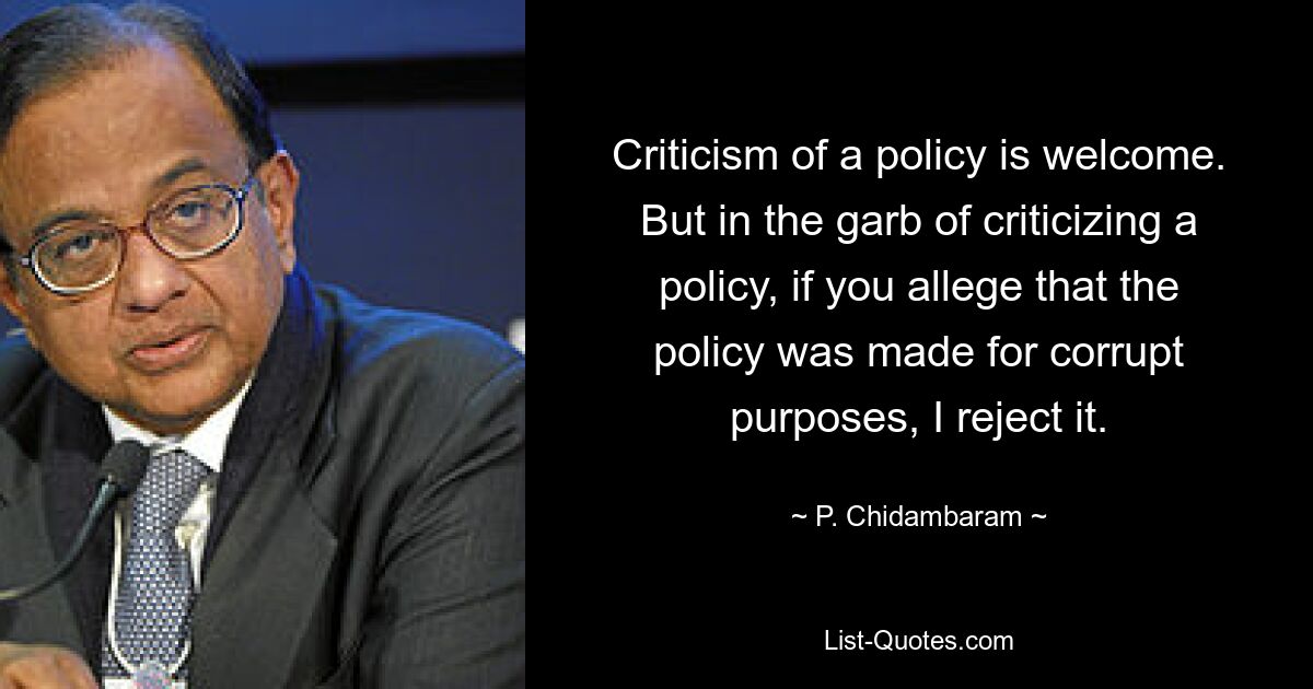 Criticism of a policy is welcome. But in the garb of criticizing a policy, if you allege that the policy was made for corrupt purposes, I reject it. — © P. Chidambaram