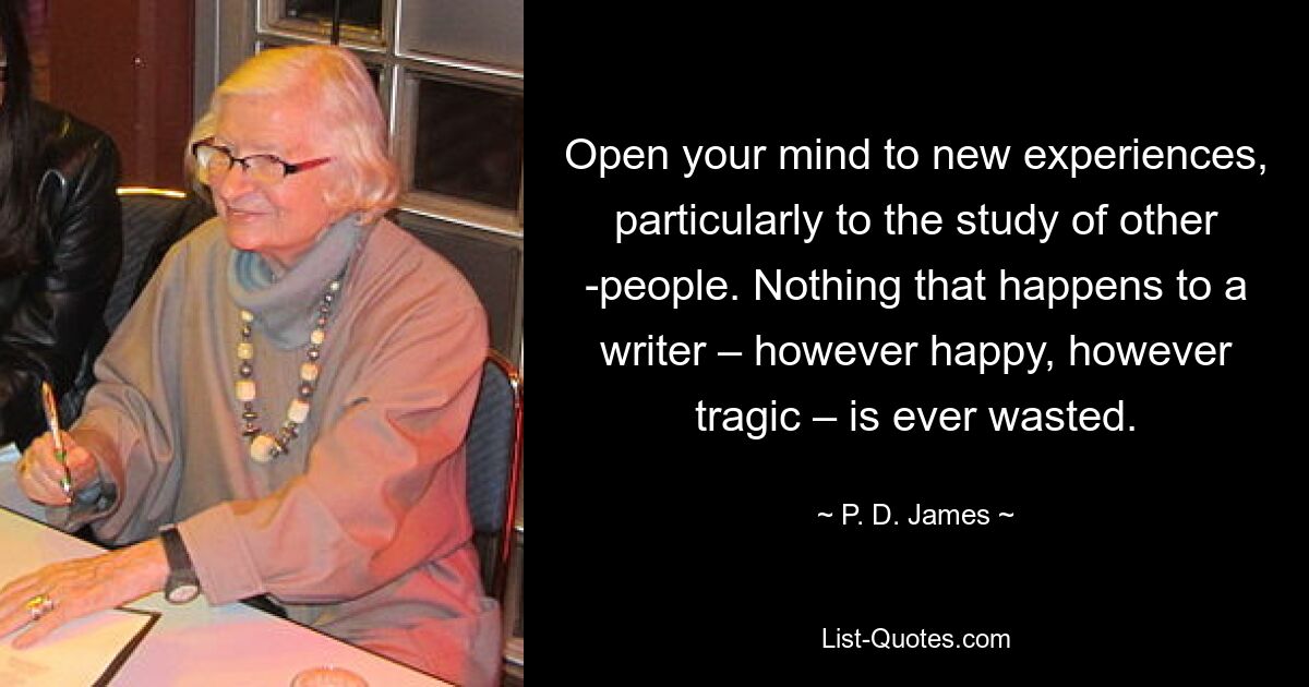 Open your mind to new experiences, particularly to the study of other ­people. Nothing that happens to a writer – however happy, however tragic – is ever wasted. — © P. D. James