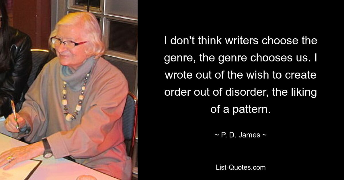 I don't think writers choose the genre, the genre chooses us. I wrote out of the wish to create order out of disorder, the liking of a pattern. — © P. D. James