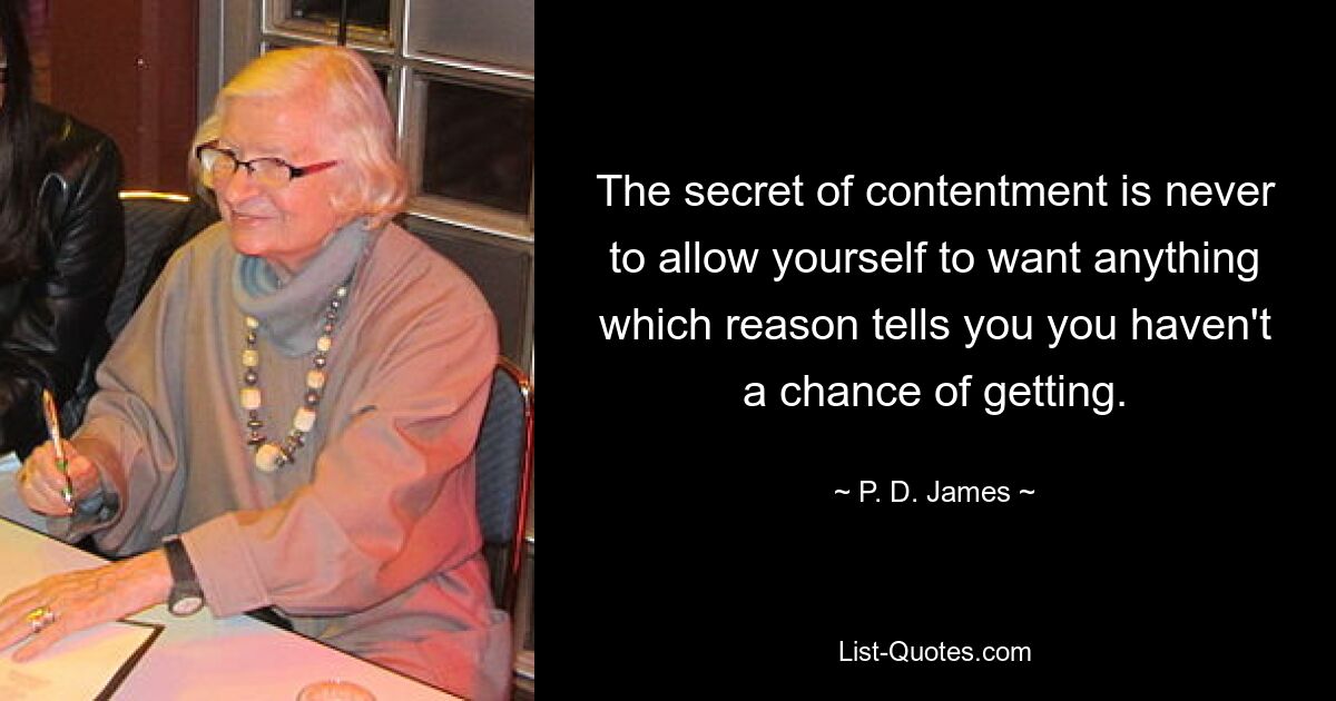 The secret of contentment is never to allow yourself to want anything which reason tells you you haven't a chance of getting. — © P. D. James