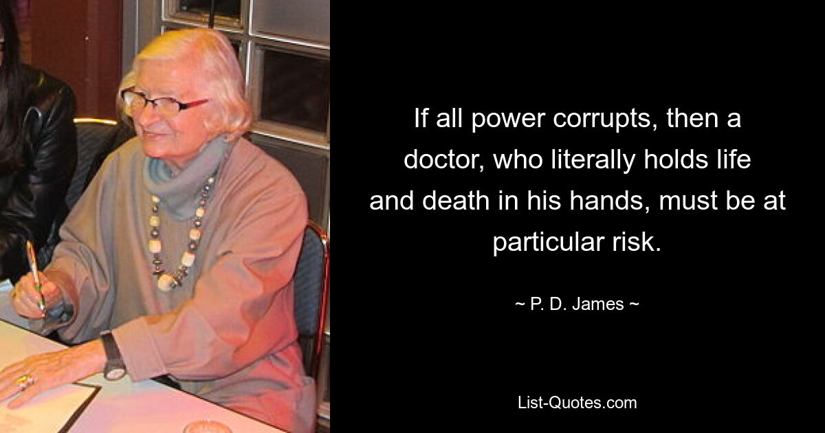 If all power corrupts, then a doctor, who literally holds life and death in his hands, must be at particular risk. — © P. D. James