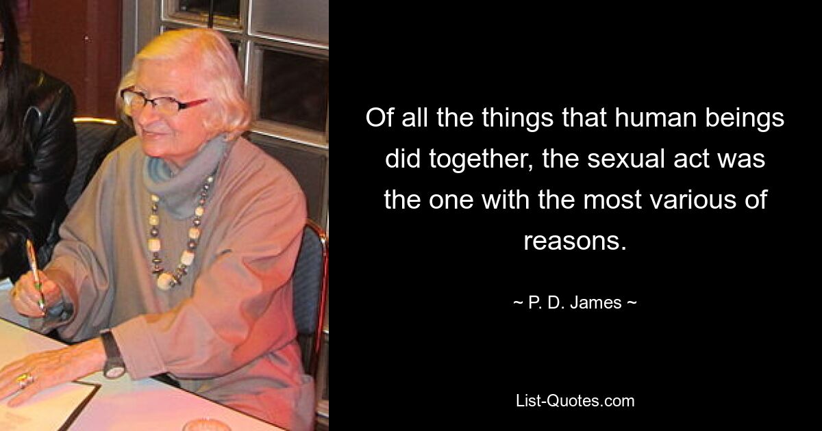 Of all the things that human beings did together, the sexual act was the one with the most various of reasons. — © P. D. James