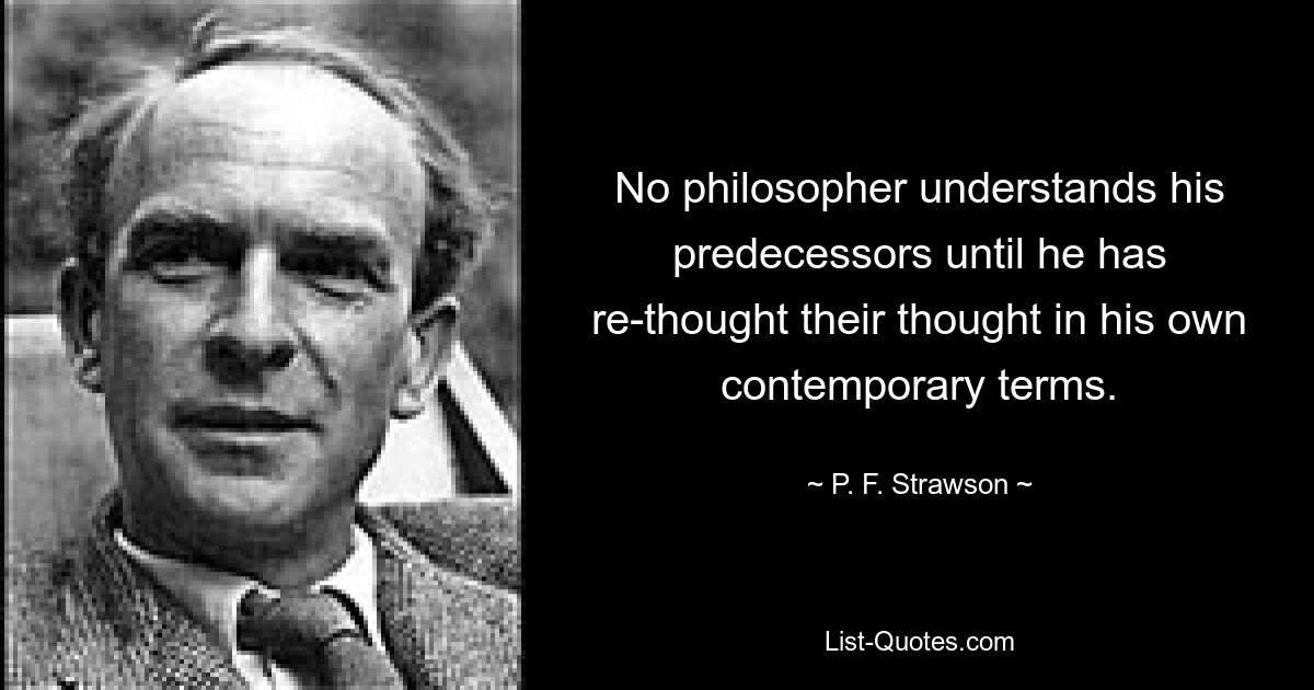 No philosopher understands his predecessors until he has re-thought their thought in his own contemporary terms. — © P. F. Strawson