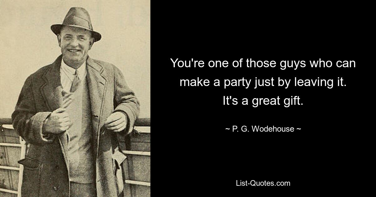 You're one of those guys who can make a party just by leaving it. It's a great gift. — © P. G. Wodehouse