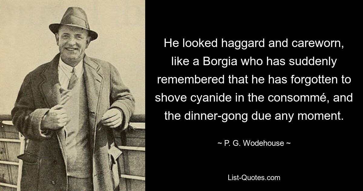 He looked haggard and careworn, like a Borgia who has suddenly remembered that he has forgotten to shove cyanide in the consommé, and the dinner-gong due any moment. — © P. G. Wodehouse