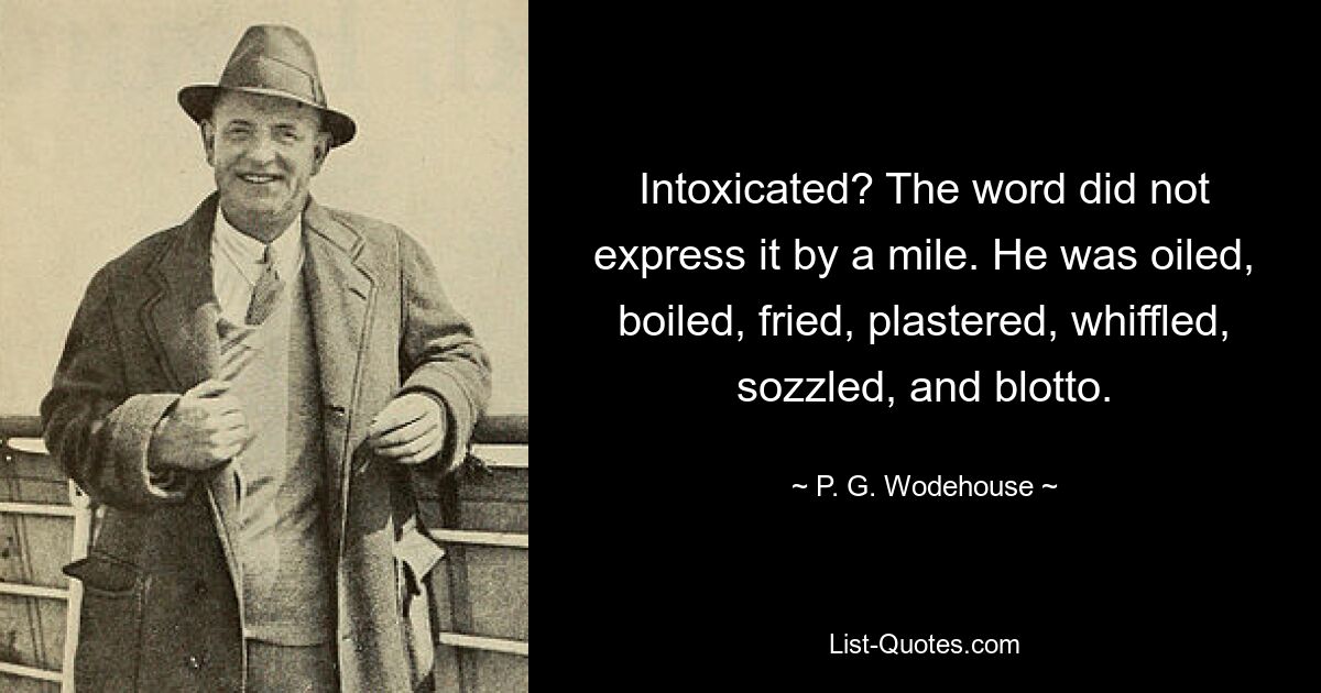 Intoxicated? The word did not express it by a mile. He was oiled, boiled, fried, plastered, whiffled, sozzled, and blotto. — © P. G. Wodehouse