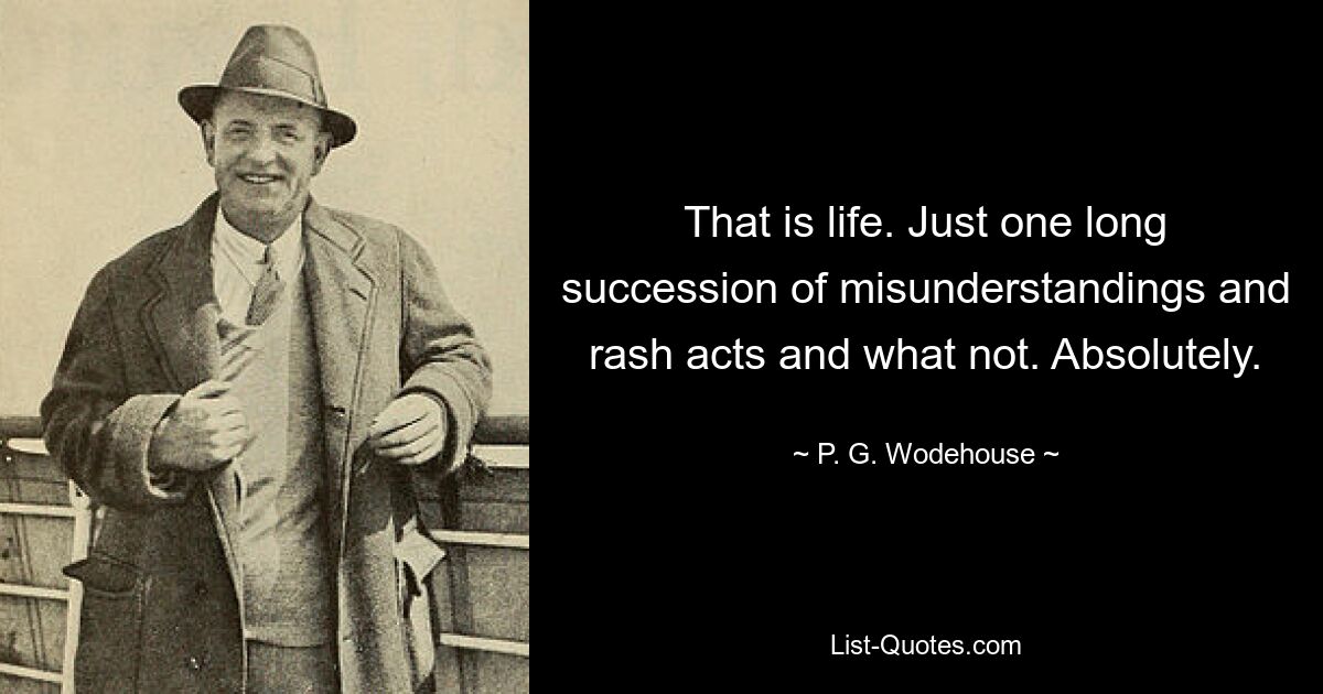 That is life. Just one long succession of misunderstandings and rash acts and what not. Absolutely. — © P. G. Wodehouse