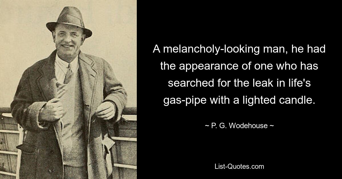 A melancholy-looking man, he had the appearance of one who has searched for the leak in life's gas-pipe with a lighted candle. — © P. G. Wodehouse