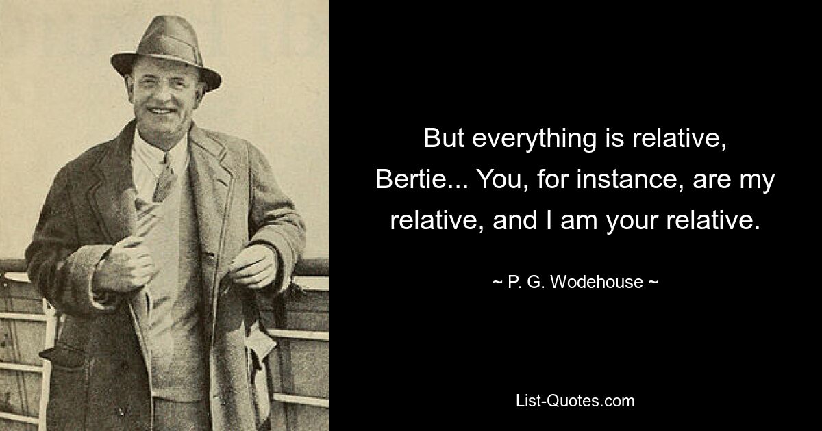 But everything is relative, Bertie... You, for instance, are my relative, and I am your relative. — © P. G. Wodehouse