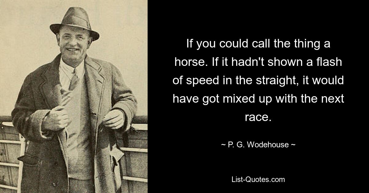 If you could call the thing a horse. If it hadn't shown a flash of speed in the straight, it would have got mixed up with the next race. — © P. G. Wodehouse