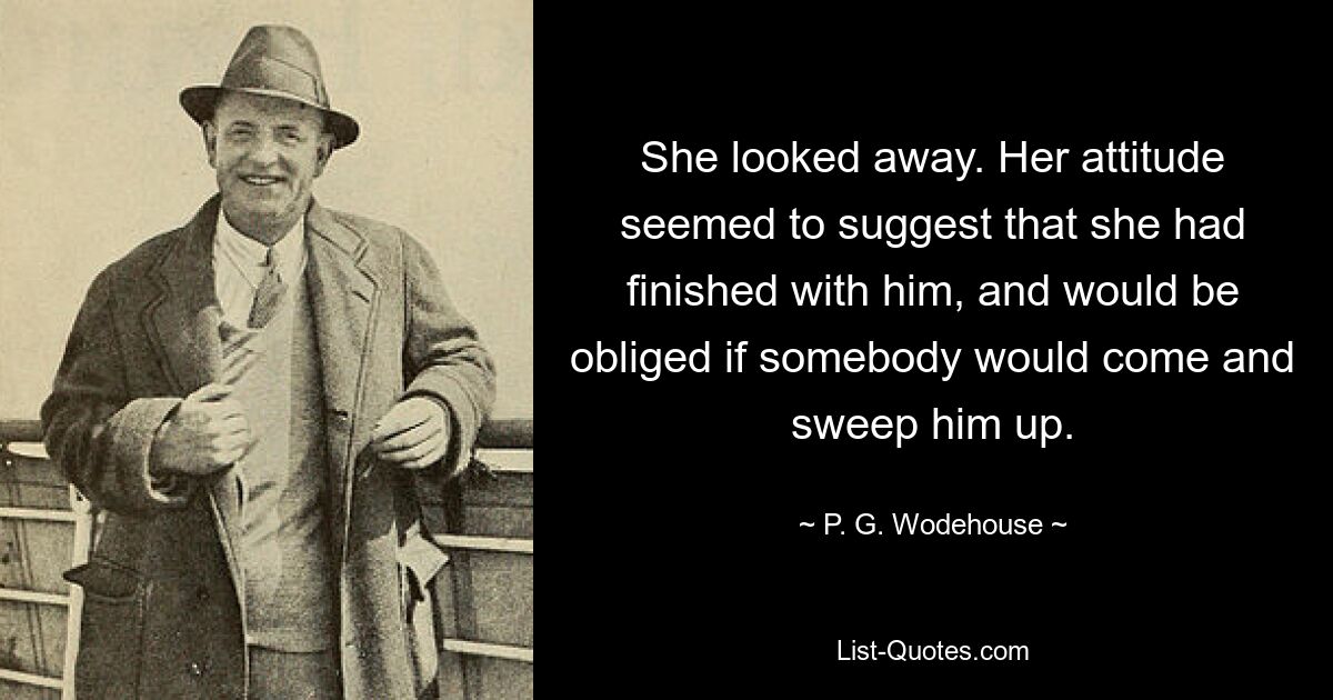 She looked away. Her attitude seemed to suggest that she had finished with him, and would be obliged if somebody would come and sweep him up. — © P. G. Wodehouse