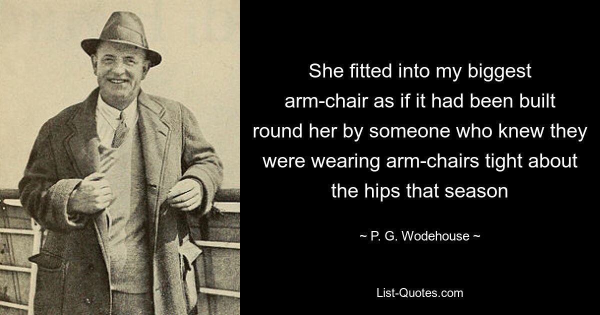 She fitted into my biggest arm-chair as if it had been built round her by someone who knew they were wearing arm-chairs tight about the hips that season — © P. G. Wodehouse