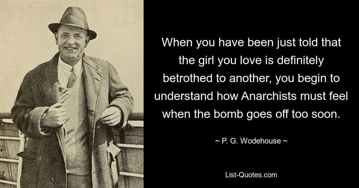 When you have been just told that the girl you love is definitely betrothed to another, you begin to understand how Anarchists must feel when the bomb goes off too soon. — © P. G. Wodehouse