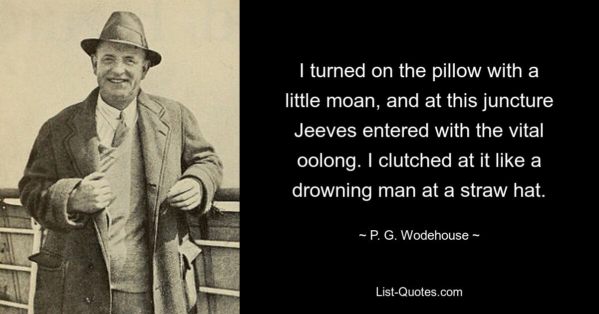 I turned on the pillow with a little moan, and at this juncture Jeeves entered with the vital oolong. I clutched at it like a drowning man at a straw hat. — © P. G. Wodehouse