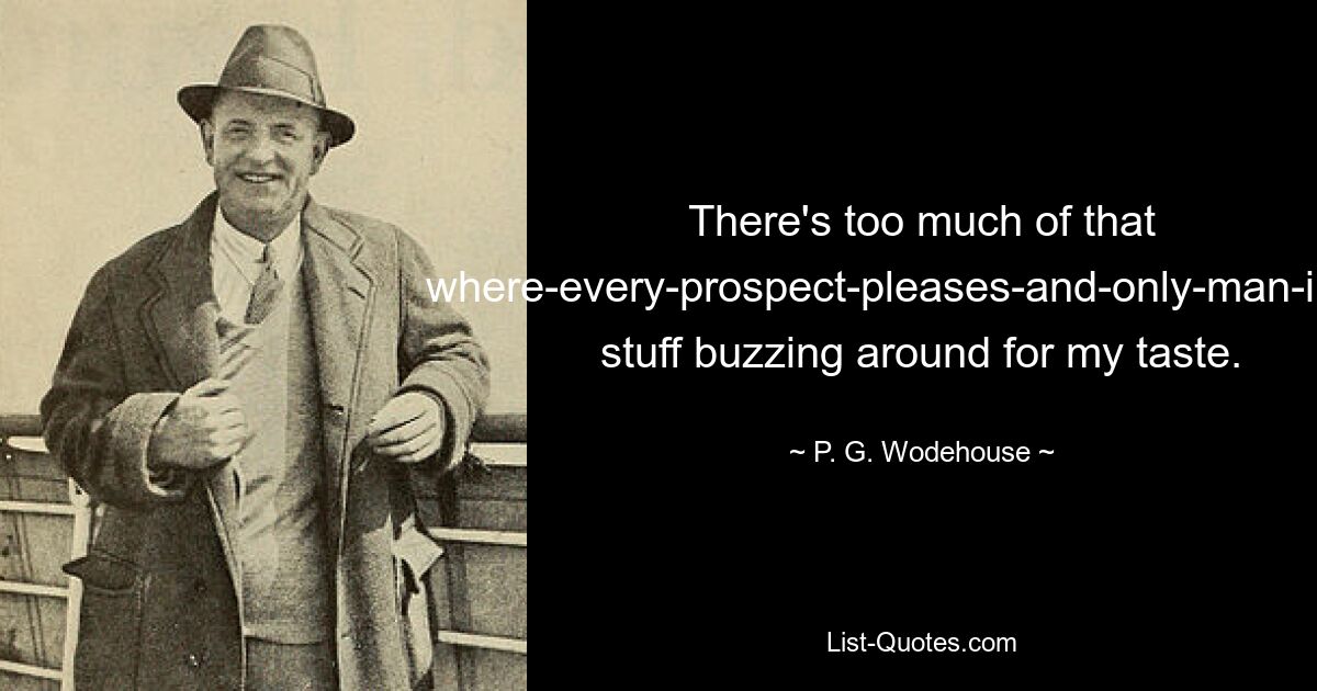 There's too much of that where-every-prospect-pleases-and-only-man-is-vile stuff buzzing around for my taste. — © P. G. Wodehouse