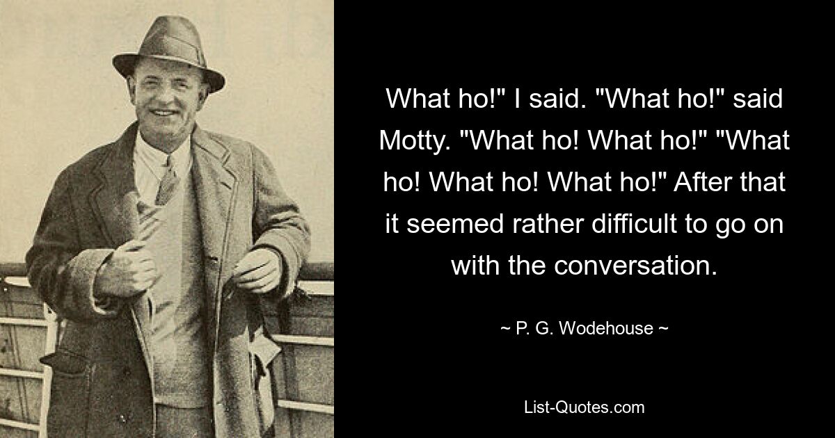 What ho!" I said. "What ho!" said Motty. "What ho! What ho!" "What ho! What ho! What ho!" After that it seemed rather difficult to go on with the conversation. — © P. G. Wodehouse